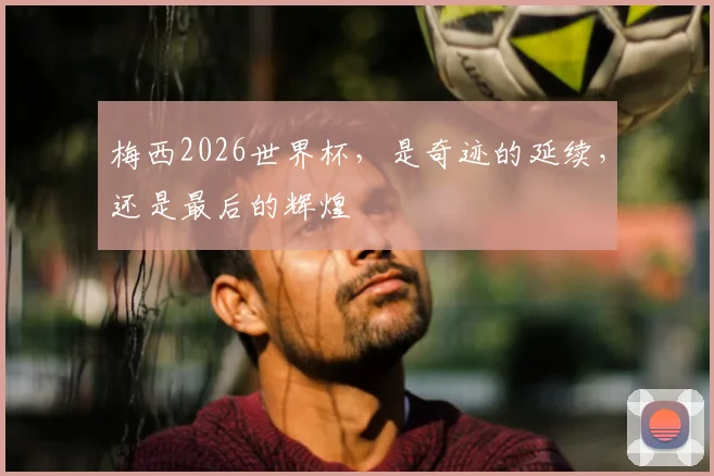 梅西2026世界杯，是奇迹的延续，还是最后的辉煌