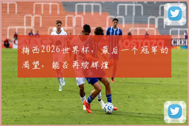 梅西2026世界杯，最后一个冠军的渴望，能否再续辉煌